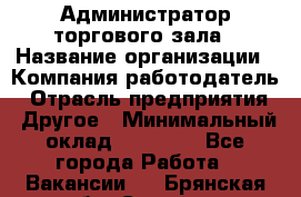 Администратор торгового зала › Название организации ­ Компания-работодатель › Отрасль предприятия ­ Другое › Минимальный оклад ­ 18 000 - Все города Работа » Вакансии   . Брянская обл.,Сельцо г.